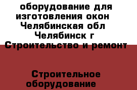 оборудование для изготовления окон - Челябинская обл., Челябинск г. Строительство и ремонт » Строительное оборудование   
